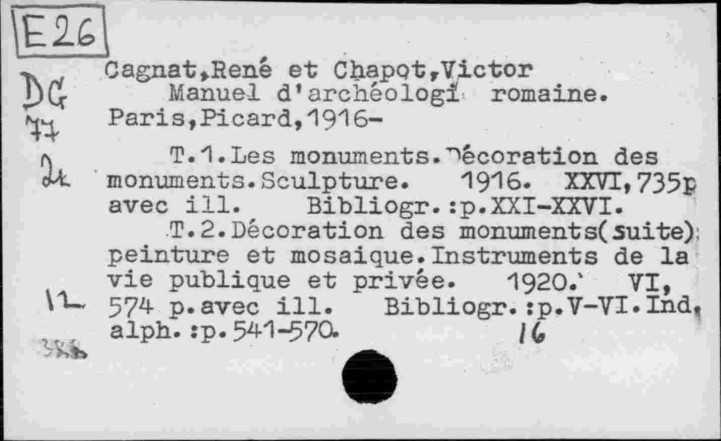 ﻿Е2Ц
Cagnat»Renê et ChapotrVictor Г)ц.	Manuel d’archêologi romaine.
Paris,Picard,1916-л	T.H.Les monuments.décoration des
cU, monuments. Sculpture.	1916. XXVI, 735p
avec ill., Bibliogr.:p.XXI-XXVI.
T.2.Décoration des monument s( suite): peinture et mosaïque.Instruments de la vie publique et privée. I92O.' VI, 574 p. avec ill. Bibliogr. sp.V-VI.Ind, alph. :p.541-570.	/G